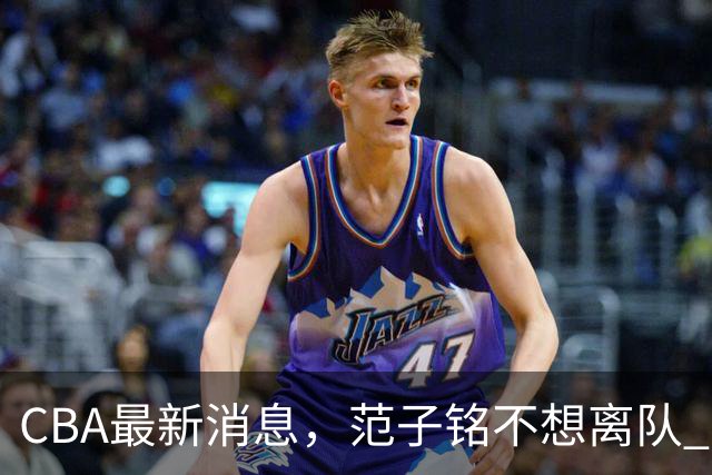 CBA最新消息，范子铭不想离队 方硕想打满20赛季 徐杰特训收获颇丰